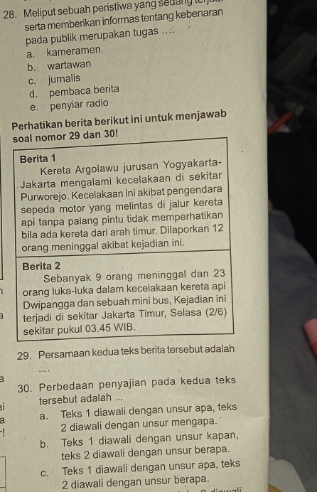 Meliput sebuah peristiwa yang sedany ici
serta memberikan informas tentang kebenaran
pada publik merupakan tugas ....
a. kameramen
b. wartawan
c. jurnalis
d. pembaca berita
e. penyiar radio
Perhatikan berita berikut ini untuk menjawab
1
29. Persamaan kedua teks berita tersebut adalah
. ..
30. Perbedaan penyajian pada kedua teks
tersebut adalah ...
a a. Teks 1 diawali dengan unsur apa, teks
2 diawali dengan unsur mengapa.
b. Teks 1 diawali dengan unsur kapan,
teks 2 diawali dengan unsur berapa.
c. Teks 1 diawali dengan unsur apa, teks
2 diawali dengan unsur berapa.