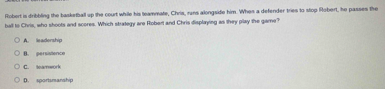 Robert is dribbling the basketball up the court while his teammate, Chris, runs alongside him. When a defender tries to stop Robert, he passes the
ball to Chris, who shoots and scores. Which strategy are Robert and Chris displaying as they play the game?
A. leadership
B. persistence
C. teamwork
D. sportsmanship