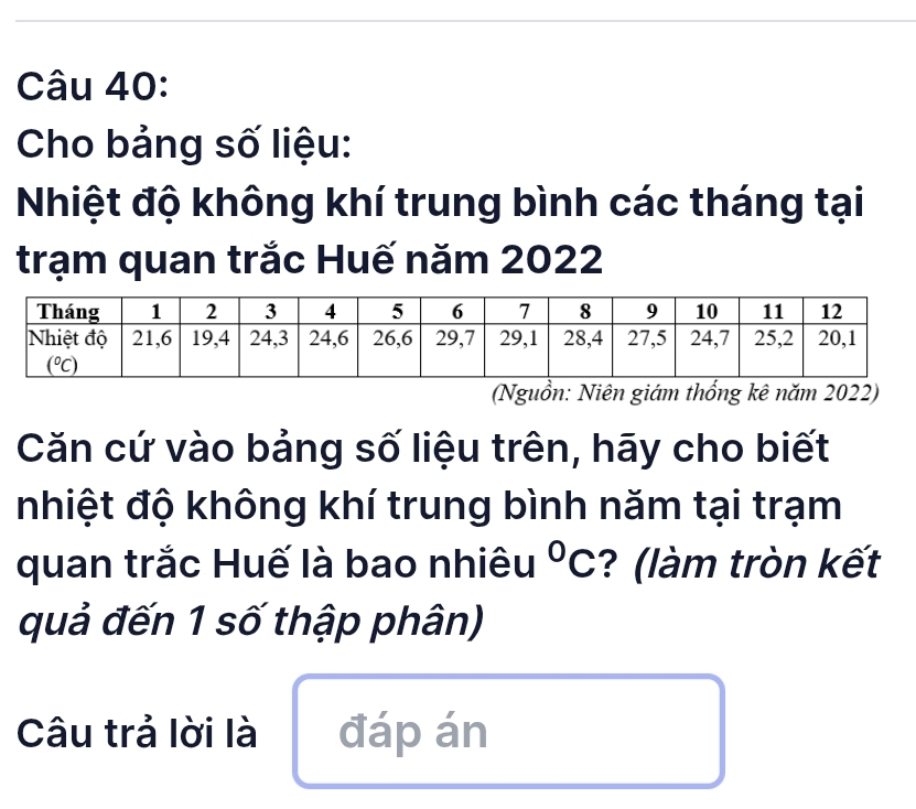 Cho bảng số liệu:
Nhiệt độ không khí trung bình các tháng tại
trạm quan trắc Huế năm 2022
(Nguồn: Niên giám thống kê năm 2022)
Căn cứ vào bảng số liệu trên, hãy cho biết
nhiệt độ không khí trung bình năm tại trạm
quan trắc Huế là bao nhiêu°C ? (làm tròn kết
quả đến 1 số thập phân)
Câu trả lời là đáp án