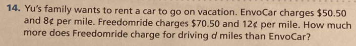 Yu's family wants to rent a car to go on vacation. EnvoCar charges $50.50
and 8¢ per mile. Freedomride charges $70.50 and 12¢ per mile. How much 
more does Freedomride charge for driving d miles than EnvoCar?