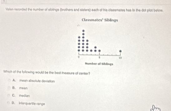 Valen recorded the number of siblings (brothers and sisters) each of his classmates has in the dot plot below.
Classmates' Siblings
0
10
Number of Siblings
Which of the following would be the best measure of center?
A. mean absolute deviation
B. mean
C. median
D. interquartile range