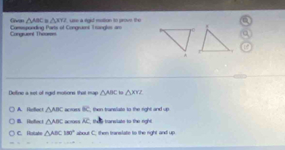 Givon △ ABC≌ △ XYZ usse a rigid mation to prove the
Congruent Theorem Camespanding Parts of Congruent Trangles are
Define a set of rgid motions that map △ ABC to △ XYZ
A. Reflect △ ABC acruss overline BC then transilate to the right and up
B. Refect △ ABC across overline AC then translate to the right .
C. Rotate △ ABC180° about C. then translate to the right and up