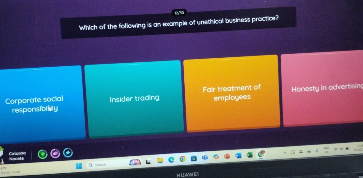 12/30
Which of the following is an example of unethical business practice?
Corporate social Insider trading Fair treatment of Honesty in advertising
employees
responsibility
2 1
02
Catalina
Nocete
Search
Mostly cloudy
HUAWEI