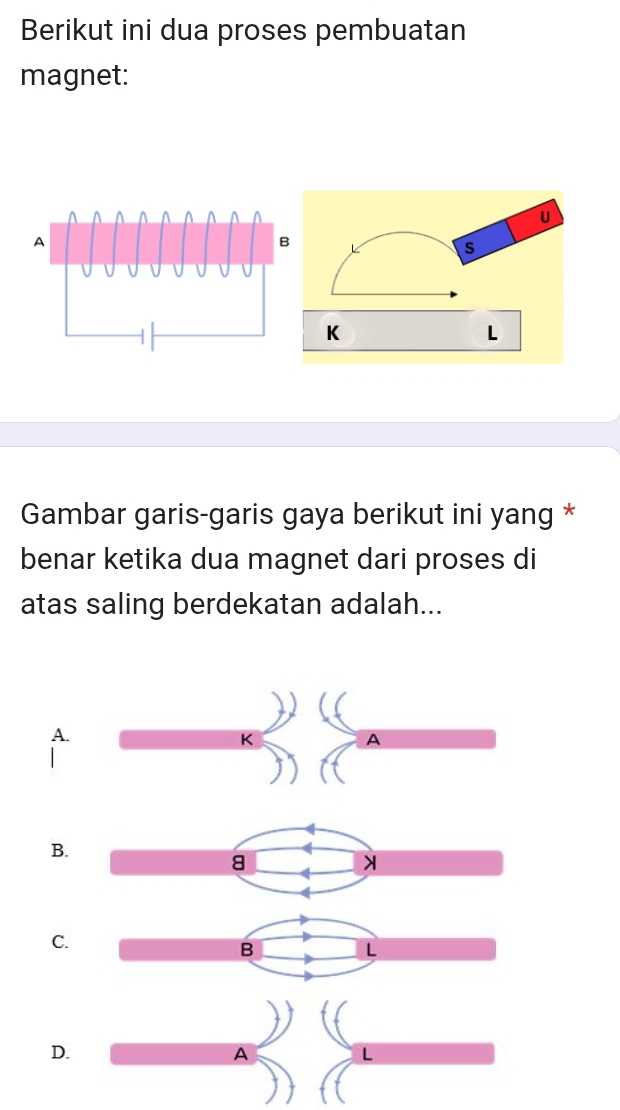 Berikut ini dua proses pembuatan 
magnet: 
Gambar garis-garis gaya berikut ini yang * 
benar ketika dua magnet dari proses di 
atas saling berdekatan adalah... 
A. 
B. 
8 
C. 
B 
L 
D. 
A