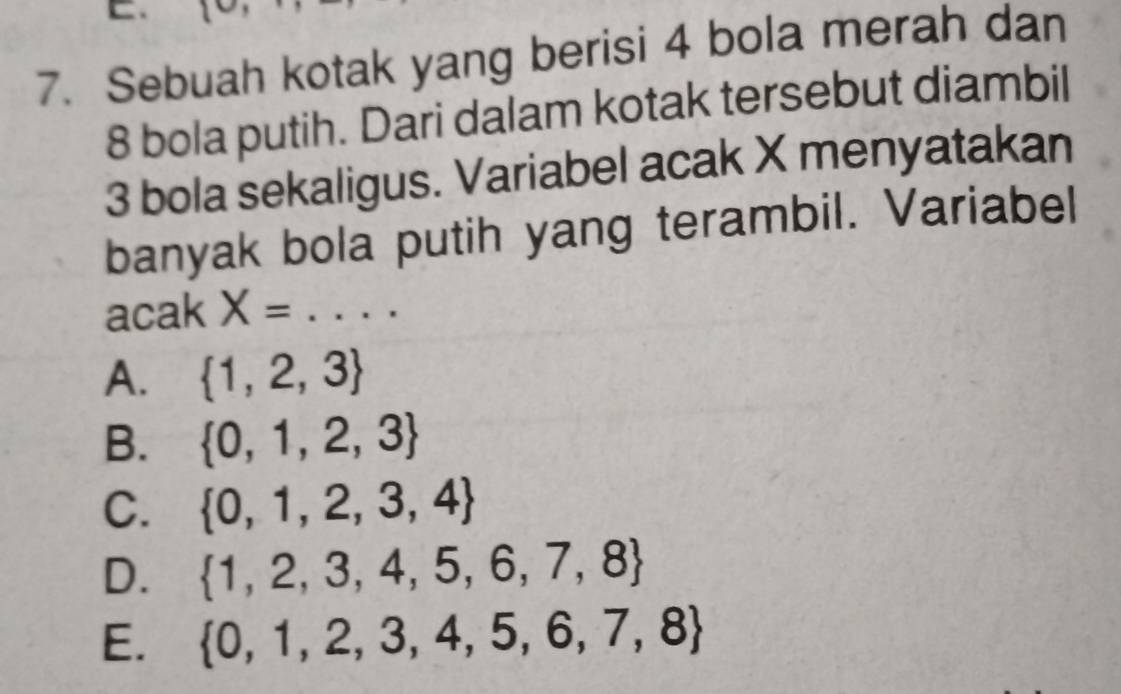 Sebuah kotak yang berisi 4 bola merah dan
8 bola putih. Dari dalam kotak tersebut diambil
3 bola sekaligus. Variabel acak X menyatakan
banyak bola putih yang terambil. Variabel
acak X= _
A.  1,2,3
B.  0,1,2,3
C.  0,1,2,3,4
D.  1,2,3,4,5,6,7,8
E.  0,1,2,3,4,5,6,7,8