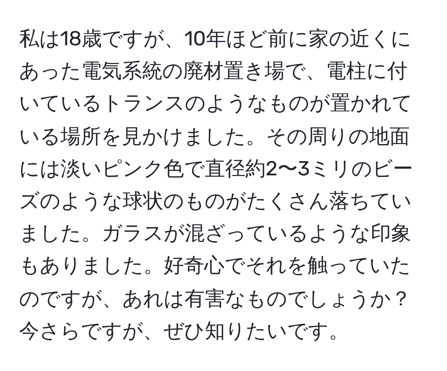 私は18歳ですが、10年ほど前に家の近くにあった電気系統の廃材置き場で、電柱に付いているトランスのようなものが置かれている場所を見かけました。その周りの地面には淡いピンク色で直径約2〜3ミリのビーズのような球状のものがたくさん落ちていました。ガラスが混ざっているような印象もありました。好奇心でそれを触っていたのですが、あれは有害なものでしょうか？今さらですが、ぜひ知りたいです。