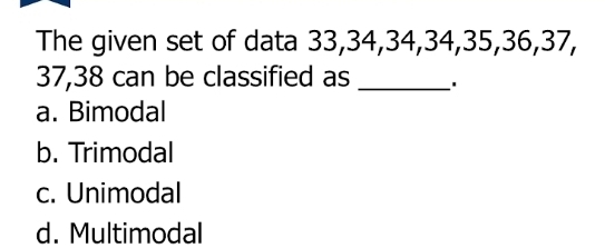 The given set of data 33, 34, 34, 34, 35, 36, 37,
37, 38 can be classified as _'
a. Bimodal
b. Trimodal
c. Unimodal
d. Multimodal