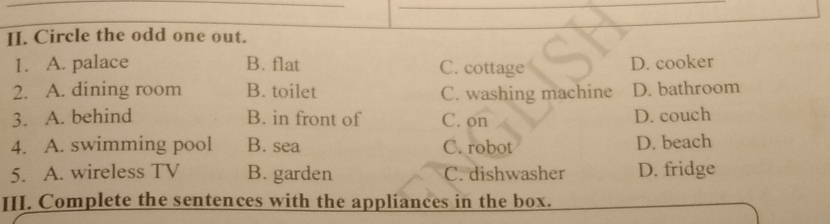 Circle the odd one out.
1. A. palace B. flat C. cottage D. cooker
2. A. dining room B. toilet C. washing machine D. bathroom
3. A. behind B. in front of C. on D. couch
4. A. swimming pool B. sea C. robot D. beach
5. A. wireless TV B. garden C. dishwasher D. fridge
III. Complete the sentences with the applíances in the box.