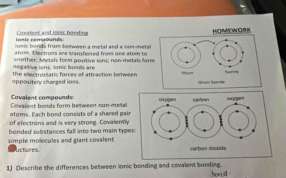 Covalent and ionic bonding 
HOMEWORK 
Ionic compounds: 
lonic bonds from between a metal and a non-metal 
atom. Electrons are transferred from one atom to 
another. Metals form positive ions; non-metals form 
negative ions. lonic bonds are 
the electrostatic forces of attraction between 
oppositely charged ions. 
Covalent compounds: 
Covalent bonds form between non-metal 
atoms. Each bond consists of a shared pair 
of electrons and is very strong. Covalently 
bonded substances fall into two main type 
simple molecules and giant covalent 
uctures. 
1) Describe the differences between ionic bonding and covalent bonding.