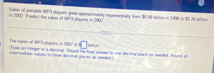 Sales of portable MP3 players grew approximately exponentially from $0.09 billion in 1998 to $1.26 billion
in 2002: Predict the sales of MP3 players in 2007. 
The sales of MP3 players in 2007 is $□ billion. 
(Type an integer or a decimal. Round the final answer to one decimal place as needed. Round all 
intermediate values to three decimal places as needed.)