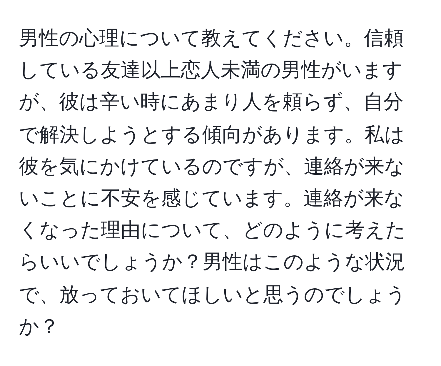 男性の心理について教えてください。信頼している友達以上恋人未満の男性がいますが、彼は辛い時にあまり人を頼らず、自分で解決しようとする傾向があります。私は彼を気にかけているのですが、連絡が来ないことに不安を感じています。連絡が来なくなった理由について、どのように考えたらいいでしょうか？男性はこのような状況で、放っておいてほしいと思うのでしょうか？