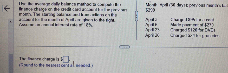 Use the average daily balance method to compute the Month : April (30 days); previous month's bal
finance charge on the credit card account for the previous $290
month. The starting balance and transactions on the .
account for the month of April are given to the right. April 3 Charged $95 for a coat
Assume an annual interest rate of 18%. April 6 Made payment of $270
April 23 Charged $120 for DVDs
April 26 Charged $24 for groceries
The finance charge is $□. 
(Round to the nearest cent as needed.)