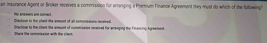 an Insurance Agent or Broker receives a commission for arranging a Premium Finance Agreement they must do which of the following?
No answers are correct.
Disclose to the client the amount of all commissions received.
Disclose to the client the amount of commission received for arranging the Financing Agreement.
Share the commission with the client.