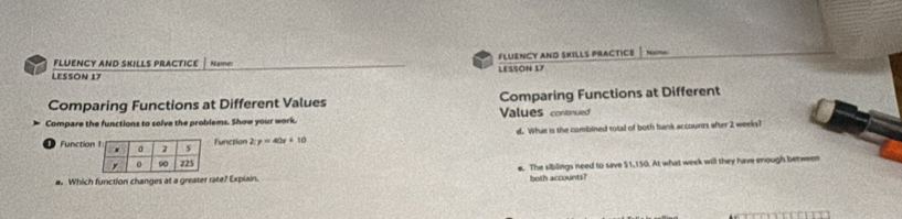 FLUENCY AND SKILLS PRACTICE Names FLUENCY AND SKILLS PRACTICE
LESSON 17 LESSON 17
Comparing Functions at Different Values Comparing Functions at Different
Compare the functions to solve the problems. Show your work. Values contnued
FunctioFunction 2:y=40x+10 d. What is the combined total of both bank accounts after 2 weeks?
a. Which function changes at a greater rate? Explain. e. The siblings need to save $1,150. At what week will they have enough between
both accounts?