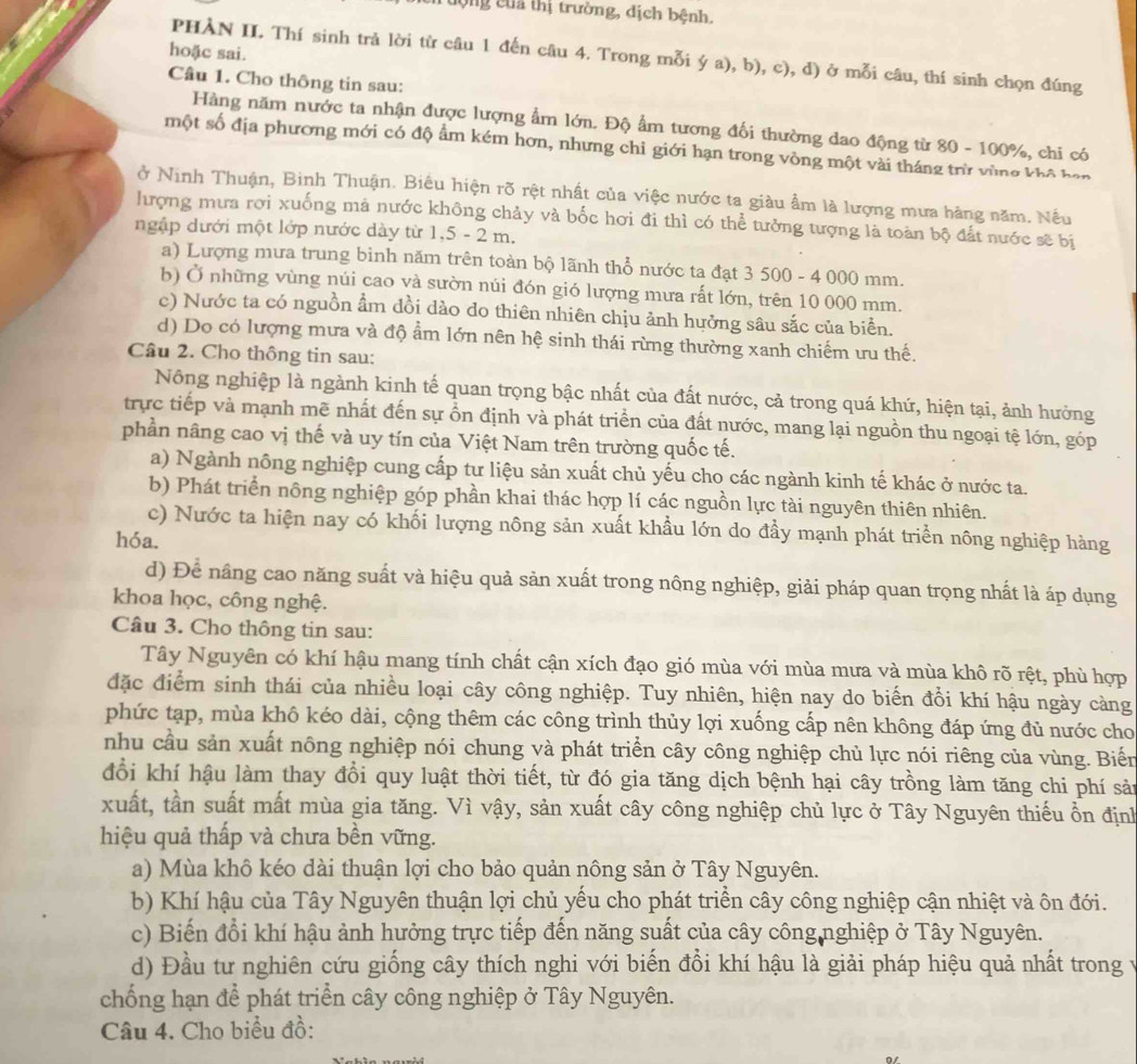 Tượng của thị trường, dịch bệnh,
hoặc sai.
PHÀN II. Thí sinh trả lời từ câu 1 đến câu 4. Trong mỗi ý a), b), c), d) ở mỗi câu, thí sinh chọn đúng
Câu 1. Cho thông tin sau:
Hàng năm nước ta nhận được lượng ẩm lớn. Độ ẩm tương đối thường dao động từ 80 - 100%, chi có
một số địa phương mới có độ ẩm kém hơn, nhưng chỉ giới hạn trong vòng một vài tháng trừ vùng khô han
ở Ninh Thuận, Binh Thuận. Biêu hiện rõ rệt nhất của việc nước ta giàu ẩm là lượng mưa hàng năm. Nếu
hượng mưa rơi xuống mả nước không chảy và bốc hơi đi thì có thể tưởng tượng là toàn bộ đất nước sẽ bị
ngập dưới một lớp nước dày từ 1,5 - 2 m.
a) Lượng mưa trung binh năm trên toàn bộ lãnh thổ nước ta đạt 3 500 - 4 000 mm.
b) Ở những vùng núi cao và sườn núi đón gió lượng mưa rất lớn, trên 10 000 mm.
c) Nước ta có nguồn ẩm đồi dào do thiên nhiên chịu ảnh hưởng sâu sắc của biển.
d) Do có lượng mưa và độ ẩm lớn nên hệ sinh thái rừng thường xanh chiếm ưu thế.
Câu 2. Cho thông tin sau:
Nông nghiệp là ngành kinh tế quan trọng bậc nhất của đất nước, cả trong quá khứ, hiện tại, ảnh hưởng
trực tiếp và mạnh mẽ nhất đến sự ổn định và phát triển của đất nước, mang lại nguồn thu ngoại tệ lớn, góp
phần nâng cao vị thế và uy tín của Việt Nam trên trường quốc tế.
a) Ngành nông nghiệp cung cấp tư liệu sản xuất chủ yếu cho các ngành kinh tế khác ở nước ta.
b) Phát triển nông nghiệp góp phần khai thác hợp lí các nguồn lực tài nguyên thiên nhiên.
c) Nước ta hiện nay có khối lượng nông sản xuất khẩu lớn do đầy mạnh phát triển nông nghiệp hàng
hóa.
d) Để nâng cao năng suất và hiệu quả sản xuất trong nông nghiệp, giải pháp quan trọng nhất là áp dụng
khoa học, công nghệ.
Câu 3. Cho thông tin sau:
Tây Nguyên có khí hậu mang tính chất cận xích đạo gió mùa với mùa mưa và mùa khô rõ rệt, phù hợp
đặc điểm sinh thái của nhiều loại cây công nghiệp. Tuy nhiên, hiện nay do biển đổi khí hậu ngày càng
phức tạp, mùa khô kéo dài, cộng thêm các công trình thủy lợi xuống cấp nên không đáp ứng đủ nước cho
nhu cầu sản xuất nông nghiệp nói chung và phát triển cây công nghiệp chủ lực nói riêng của vùng. Biến
đổi khí hậu làm thay đổi quy luật thời tiết, từ đó gia tăng dịch bệnh hại cây trồng làm tăng chi phí sản
xuất, tần suất mất mùa gia tăng. Vì vậy, sản xuất cây công nghiệp chủ lực ở Tây Nguyên thiếu ổn định
hiệu quả thấp và chưa bền vững.
a) Mùa khô kéo dài thuận lợi cho bảo quản nông sản ở Tây Nguyên.
b) Khí hậu của Tây Nguyên thuận lợi chủ yếu cho phát triền cây công nghiệp cận nhiệt và ôn đới.
c) Biến đổi khí hậu ảnh hưởng trực tiếp đến năng suất của cây công nghiệp ở Tây Nguyên.
d) Đầu tư nghiên cứu giống cây thích nghi với biến đổi khí hậu là giải pháp hiệu quả nhất trong v
chống hạn để phát triển cây công nghiệp ở Tây Nguyên.
Câu 4. Cho biểu đồ: