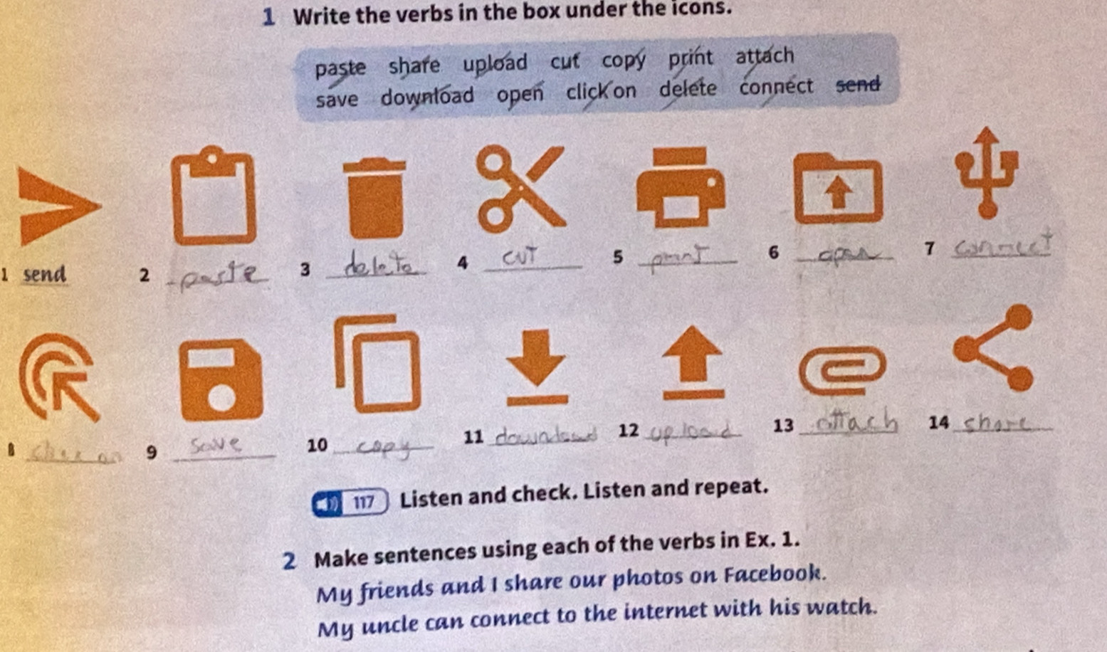 Write the verbs in the box under the icons. 
paste share upload cut copy print attach 
save download open click on delete connect send 
_5 
_6 
_7 
1 send 2 _ 
_3 
_4 
14_ 
11_ 
12_ 
13_ 
_B 
_9 
10_ 
117 Listen and check. Listen and repeat. 
2 Make sentences using each of the verbs in Ex. 1. 
My friends and I share our photos on Facebook. 
My uncle can connect to the internet with his watch.