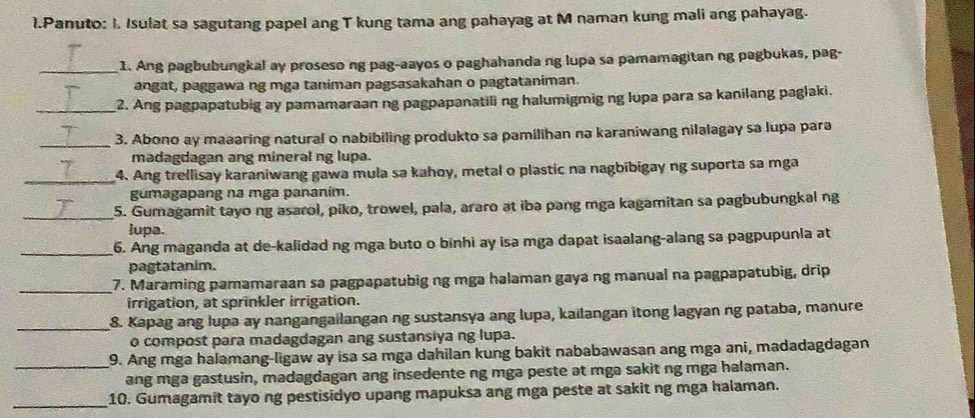 Panuto: I. Isulat sa sagutang papel ang T kung tama ang pahayag at M naman kung mali ang pahayag.
_1. Ang pagbubungkal ay proseso ng pag-aayos o paghahanda ng lupa sa pamamagitan ng pagbukas, pag-
angat, paggawa ng mga taniman pagsasakahan o pagtataniman.
_2. Ang pagpapatubig ay pamamaraan ng pagpapanatili ng halumigmig ng lupa para sa kanilang paglaki.
_
3. Abono ay maaaring natural o nabibiling produkto sa pamilihan na karaniwang nilalagay sa lupa para
madagdagan ang mineral ng lupa.
_4. Ang trellisay karaniwang gawa mula sa kahoy, metal o plastic na nagbibigay ng suporta sa mga
gumagapang na mga pananim.
_5. Gumagamit tayo ng asarol, piko, trowel, pala, araro at ibə pang mga kagamitan sa pagbubungkal ng
lupa.
_6. Ang maganda at de-kalidad ng mga buto o binhi ay isa mga dapat isaalang-alang sa pagpupunia at
pagtatanim.
_7. Maraming pamamaraan sa pagpapatubig ng mga halaman gaya ng manual na pagpapatubig, drip
irrigation, at sprinkler irrigation.
_8. Kapag ang lupa ay nangangailangan ng sustansya ang lupa, kailangan itong lagyan ng pataba, manure
o compost para madagdagan ang sustansiya ng lupa.
9. Ang mga halamang-ligaw ay isa sa mga dahilan kung bakit nababawasan ang mga ani, madadagdagan
_ang mga gastusin, madagdagan ang insedente ng mga peste at mga sakit ng mga halaman.
_10. Gumagamit tayo ng pestisidyo upang mapuksa ang mga peste at sakit ng mga halaman.