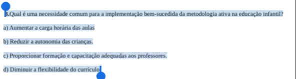 Qual é uma necessidade comum para a implementação bem-sucedida da metodologia ativa na educação infantil?
a) Aumentar a carga horária das aulas
b) Reduzir a autonomia das crianças.
c) Proporcionar formação e capacitação adequadas aos professores.
d) Diminuir a flexibilidade do currículo