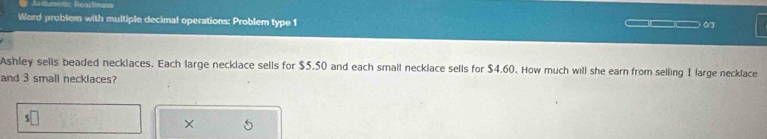 Word problem with multiple decimal operations: Problem type 1 
= _ _ 0/3 
Ashley sells beaded necklaces. Each large necklace sells for $5.50 and each small necklace sells for $4.60. How much will she earn from selling 1 large necklace 
and 3 small necklaces? 
× 5