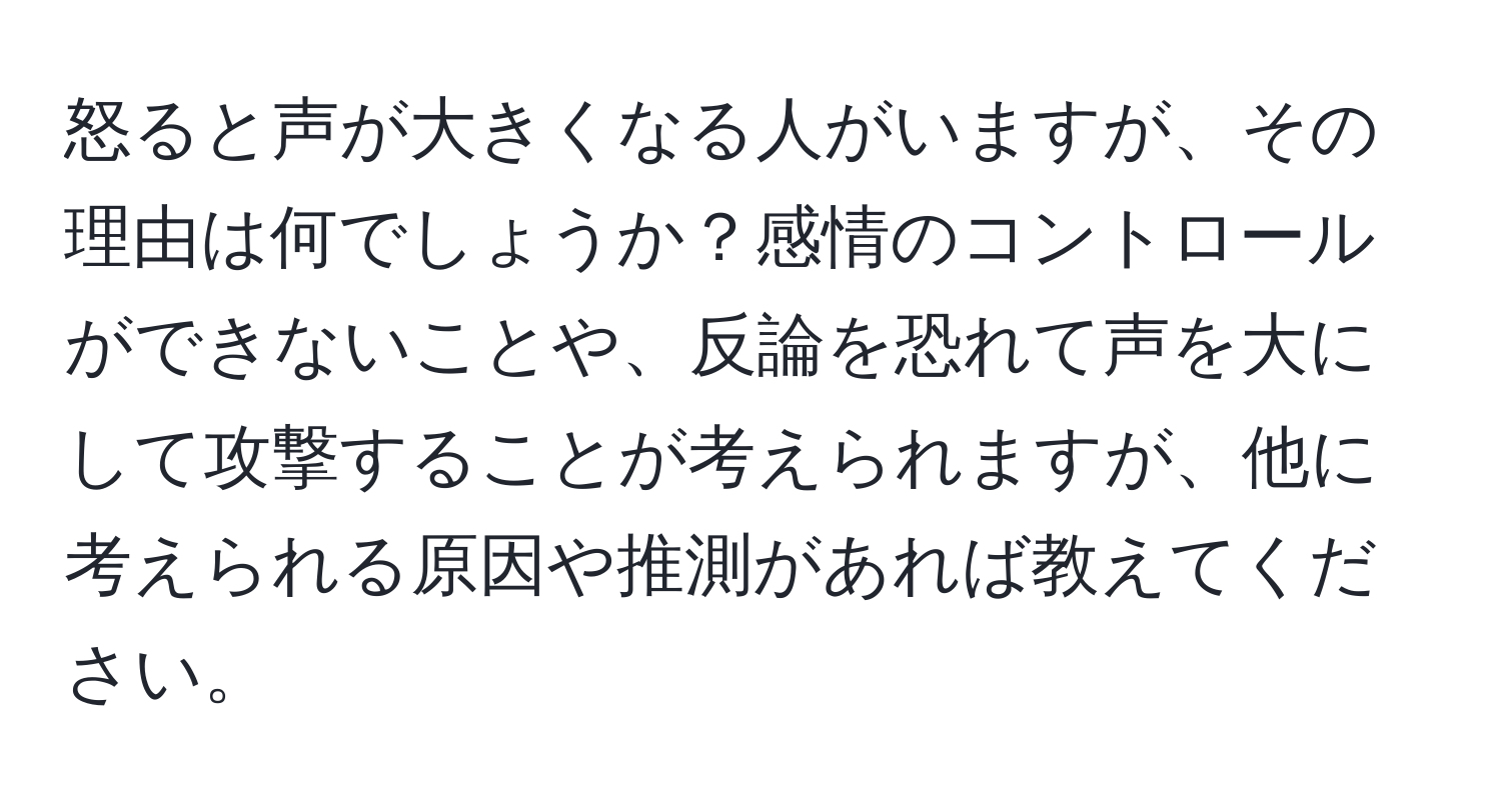 怒ると声が大きくなる人がいますが、その理由は何でしょうか？感情のコントロールができないことや、反論を恐れて声を大にして攻撃することが考えられますが、他に考えられる原因や推測があれば教えてください。