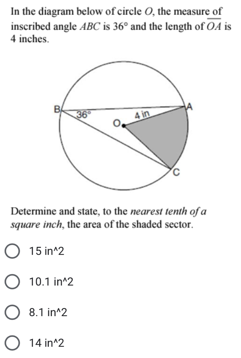 In the diagram below of circle O, the measure of
inscribed angle ABC is 36° and the length of overline OA is
4 inches.
Determine and state, to the nearest tenth of a
square inch, the area of the shaded sector.
15in^(wedge)2
10.1in^(wedge)2
8.1in^(wedge)2
14in^(wedge)2