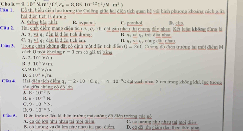 Cho k=9.10^9N.m^2/C^2,varepsilon _0=8,85.10^(-12)C^2/N· m^2)
Cầu 1. Đồ thị biểu diễn lực tương tác Culông giữa hai điện tích quan hệ với bình phương khoảng cách giữa
hai điện tích là đường:
A. thắng bậc nhất. B. hypebol. C. parabol. D. clip.
Cầu 2. Hai chất điểm mang điện tích q_1,q_2 khi đặt gần nhau thì chúng đầy nhau. Kết luận không đúng là
A. q_1 và q_2 đều là điện tích dương. B. q_1 và q_2 trái dầu nhau.
C. q_1 và q_2 đều là điện tích âm. D. q_1 và q_2 cùng dấu nhau.
Câu 3. Trong chân không đặt cố định một điện tích điểm Q=2nC 2. Cường độ điện trường tại một điểm M
cách Q một khoảng r=3cm có giá trị bằng
A. 2.10^4V/m.
B. 3.10^4V/m.
C. 9.10^4V/m.
D. 6.10^4V/m.
Câu 4. Hai điện tích điểm q_1=2· 10^(-9)C;q_2=4· 10^(-9)C đặt cách nhau 3 cm trong không khí, lực tương
tác giữa chúng có độ lớn
A. 8· 10^(-5)N.
B. 8· 10^(-9)N.
C. 9· 10^(-6)N.
D. 9· 10^(-5)N.
Câu 5. Điện trường đều là điện trường mà cường độ điện trường của nó
A. có độ lớn như nhau tai mọi điểm. C. có hướng như nhau tai mọi điểm.
B. có hướng và độ lớn như nhau tại mọi điểm. D. có độ lớn giảm dân theo thời gian.