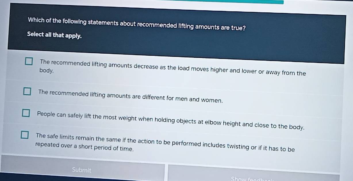 Which of the following statements about recommended lifting amounts are true?
Select all that apply.
The recommended lifting amounts decrease as the load moves higher and lower or away from the
body.
The recommended lifting amounts are different for men and women.
People can safely lift the most weight when holding objects at elbow height and close to the body.
The safe limits remain the same if the action to be performed includes twisting or if it has to be
repeated over a short period of time.
Submit
Show feodbe