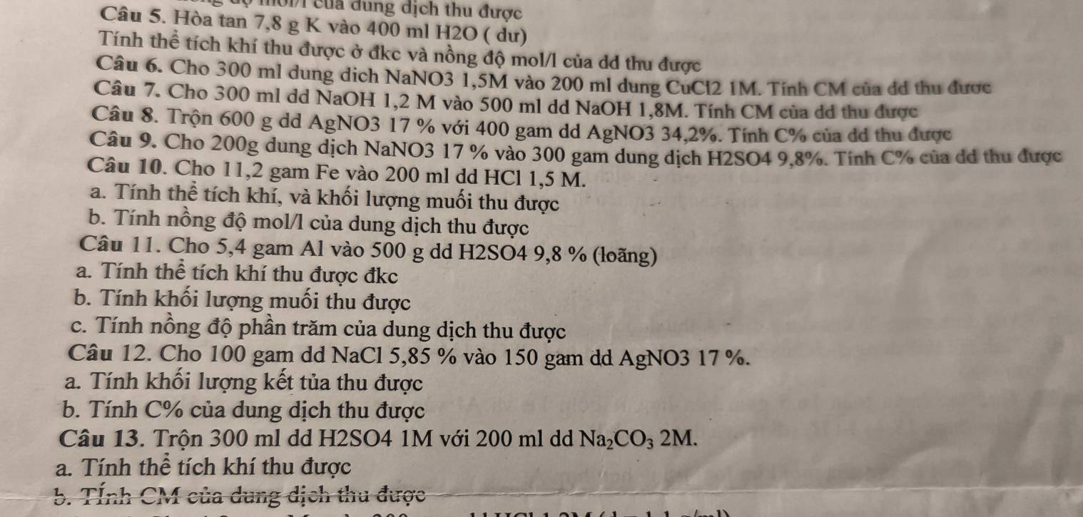 uự mội1 của đung dịch thu được
Câu 5. Hòa tan 7,8 g K vào 400 ml H2O ( dư)
Tính thể tích khí thu được ở đkc và nồng độ mol/l của dd thu được
Câu 6. Cho 300 ml dung dịch NaNO3 1,5M vào 200 ml dung CuCl2 1M. Tính CM của đá thu được
Câu 7. Cho 300 ml dd NaOH 1,2 M vào 500 ml dd NaOH 1,8M. Tính CM của dd thu được
Câu 8. Trộn 600 g dd AgNO3 17 % với 400 gam dd AgNO3 34,2%. Tính C% của dd thu được
Câu 9. Cho 200g dung dịch NaNO3 17 % vào 300 gam dung dịch H2SO4 9,8%. Tính C% của dd thu được
Câu 10. Cho 11,2 gam Fe vào 200 ml dd HCl 1,5 M.
a. Tính thể tích khí, và khối lượng muối thu được
b. Tính nồng độ mol/l của dung dịch thu được
Câu 11. Cho 5,4 gam Al vào 500 g dd H2SO4 9,8 % (loãng)
a. Tính thể tích khí thu được đkc
b. Tính khối lượng muối thu được
c. Tính nồng độ phần trăm của dung dịch thu được
Câu 12. Cho 100 gam dd NaCl 5,85 % vào 150 gam dd AgNO3 17 %.
a. Tính khổi lượng kết tủa thu được
b. Tính C% của dung dịch thu được
Câu 13. Trộn 300 ml dd H2SO4 1M với 200 ml dd Na_2CO_32M.
a. Tính thể tích khí thu được
b. Tỉnh CM của dung dịch thu được