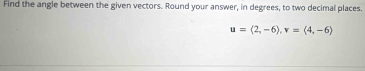 Find the angle between the given vectors. Round your answer, in degrees, to two decimal places.
u=langle 2,-6rangle , v=langle 4,-6rangle