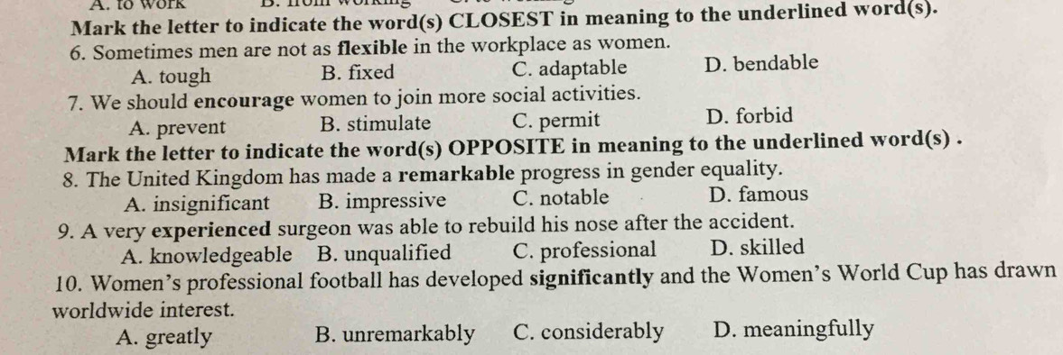 to work
Mark the letter to indicate the word(s) CLOSEST in meaning to the underlined word(s).
6. Sometimes men are not as flexible in the workplace as women.
A. tough B. fixed C. adaptable D. bendable
7. We should encourage women to join more social activities.
A. prevent B. stimulate C. permit D. forbid
Mark the letter to indicate the word(s) OPPOSITE in meaning to the underlined word(s) .
8. The United Kingdom has made a remarkable progress in gender equality.
A. insignificant B. impressive C. notable D. famous
9. A very experienced surgeon was able to rebuild his nose after the accident.
A. knowledgeable B. unqualified C. professional D. skilled
10. Women’s professional football has developed significantly and the Women’s World Cup has drawn
worldwide interest.
A. greatly B. unremarkably C. considerably D. meaningfully