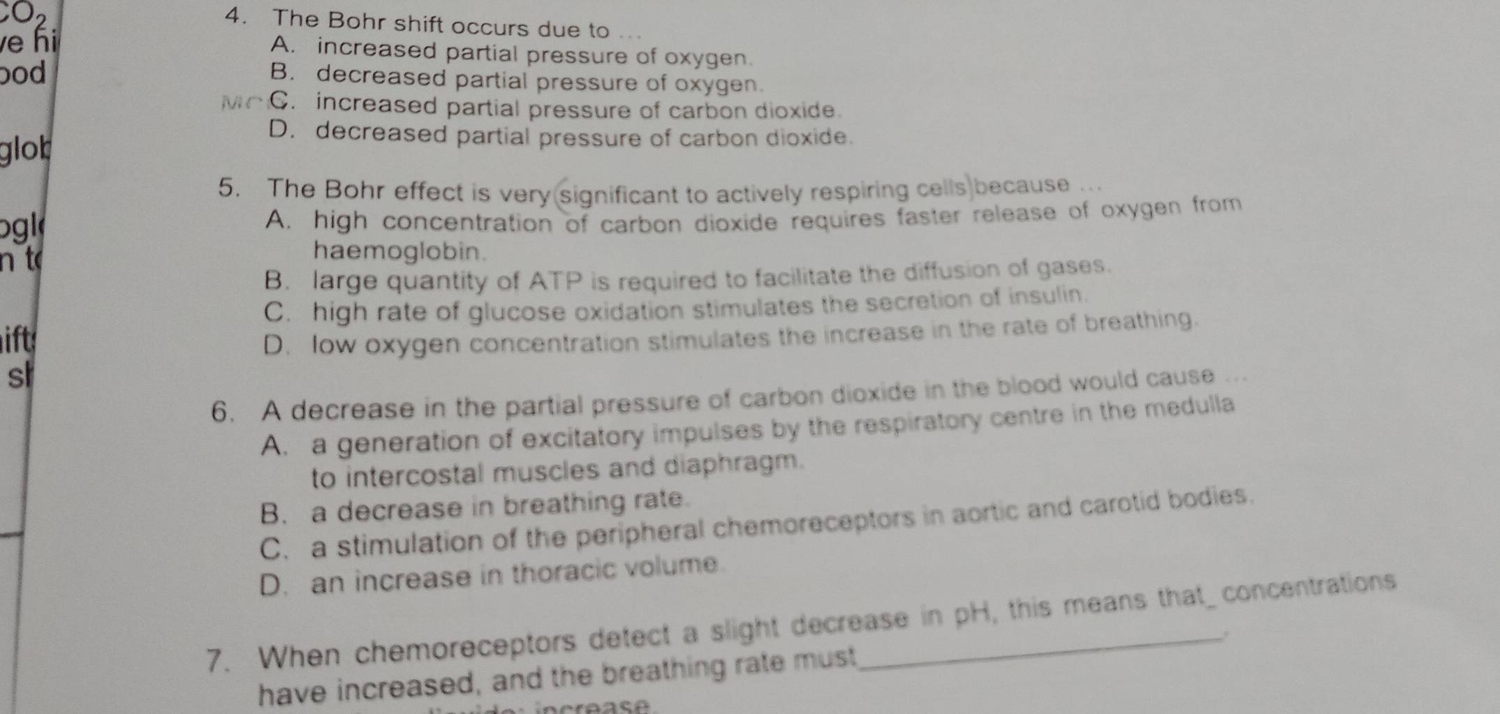 O2
4. The Bohr shift occurs due to .
ve hi A. increased partial pressure of oxygen.
bod
B. decreased partial pressure of oxygen.
C. increased partial pressure of carbon dioxide.
glob
D. decreased partial pressure of carbon dioxide.
5. The Bohr effect is very significant to actively respiring cells because .
ogl A. high concentration of carbon dioxide requires faster release of oxygen from
n t
haemoglobin.
B. large quantity of ATP is required to facilitate the diffusion of gases.
C. high rate of glucose oxidation stimulates the secretion of insulin.
it
D. low oxygen concentration stimulates the increase in the rate of breathing.
sl
6. A decrease in the partial pressure of carbon dioxide in the blood would cause ..
A. a generation of excitatory impulses by the respiratory centre in the medulla
to intercostal muscles and diaphragm.
B. a decrease in breathing rate.
C. a stimulation of the peripheral chemoreceptors in aortic and carotid bodies.
D. an increase in thoracic volume.
7. When chemoreceptors detect a slight decrease in pH, this means that concentrations
have increased, and the breathing rate must