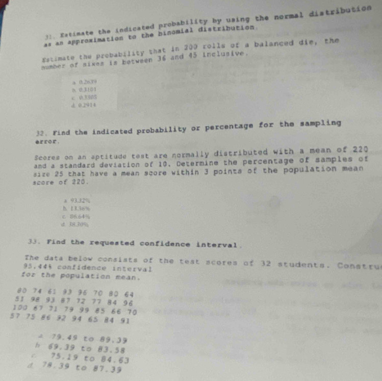 Estimate the indicated probability by using the normal distribution
as an approximation to the binomial distribution
Estimate the probability that in 200 rolls of a balanced die, the
number of sixes is between 36 and 45 inclusive.
a 0.2639
0 0.3101
c 0.3305
d 0.2914
32. Find the indicated probability or percentage for the sampling
effor ,
Scores on an aptitude test are normally distributed with a mean of 220
and a standard deviation of 10. Determine the percentage of samples of
size 25 that have a mean score within 3 points of the population mean
score of 220.
a 93,32%
h. 13.36%
c. 86.64%
d. 38.30%
33. Find the requested confidence interval.
The data below consists of the test scores of 32 students. Constru
95,44% confidence interval
for the population mean.
80 74 61 93 95 70 80 64
51 98 93 87 72 77 84 96
100 67 71 79 99 85 66 70
57 75 86 92 94 65 84 91
79.49 to 89.39
h 69.39 to 83.58
c 75.19 to 84.63
d 78.39 to 87.39