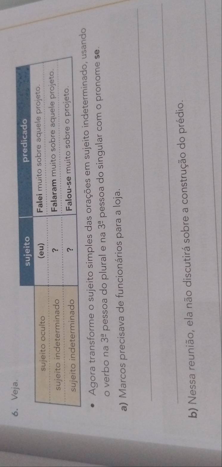 Agora transforme o sujeito simples das orações em sujeito indeterminado, 
o verbo na 3^(_ a) pessoa do plural e na 3^(_ a) pessoa do singular com o pronome se. 
a) Marcos precisava de funcionários para a loja. 
_ 
_ 
_ 
b) Nessa reunião, ela não discutirá sobre a construção do prédio.