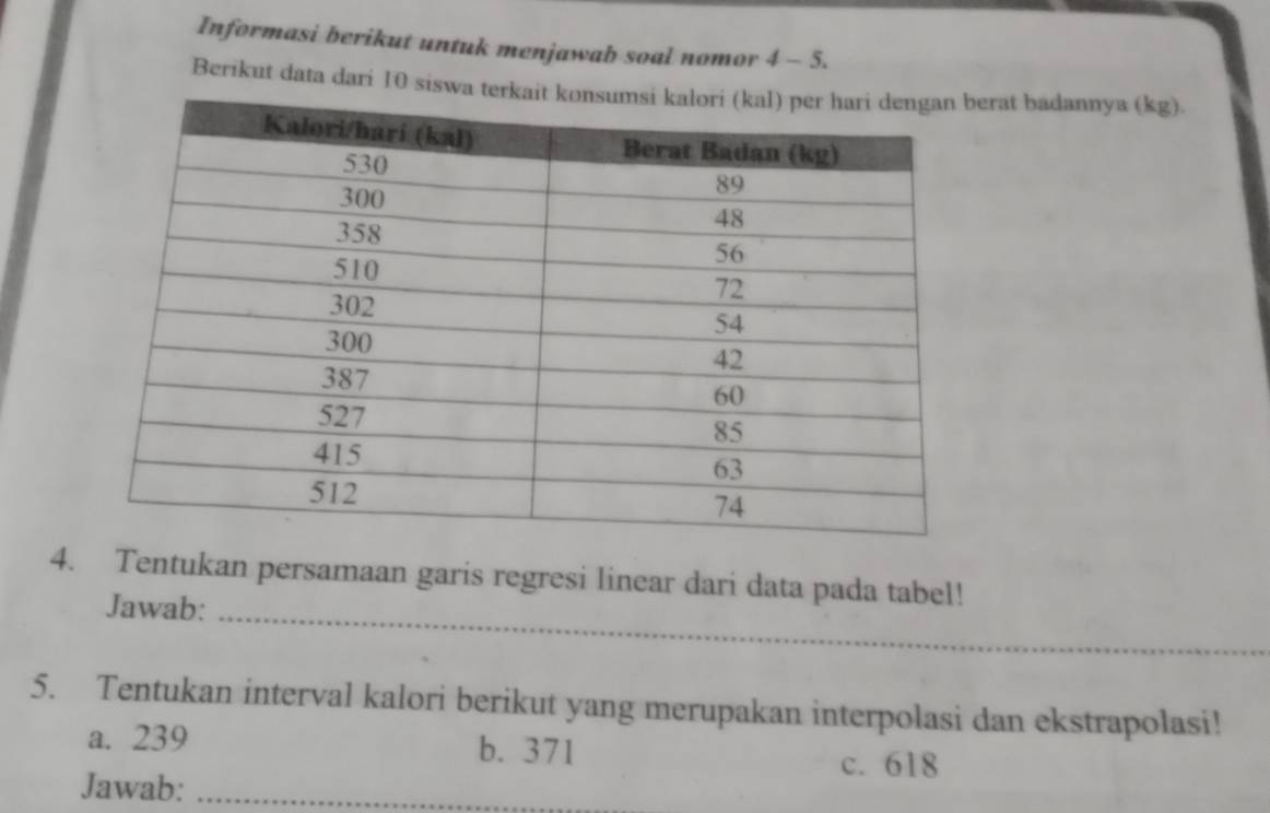 Informasi berikut untuk menjawab soal nomor 4 - 5.
Berikut data dari 10 siswa terkait rat badannya (kg).
4. Tentukan persamaan garis regresi linear dari data pada tabel!
Jawab:_
5. Tentukan interval kalori berikut yang merupakan interpolasi dan ekstrapolasi!
a. 239 b. 371
c. 618
Jawab:_