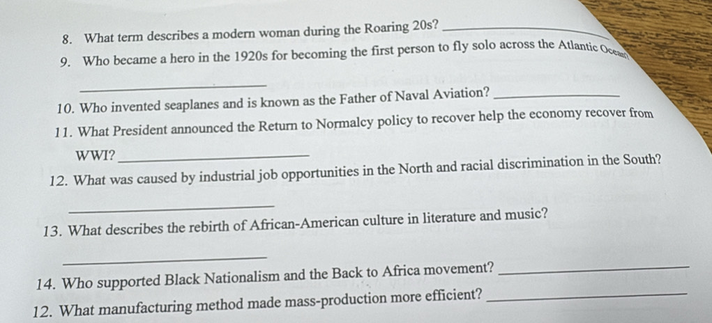 What term describes a modern woman during the Roaring 20s?_ 
9. Who became a hero in the 1920s for becoming the first person to fly solo across the Atlantic Ocean 
_ 
10. Who invented seaplanes and is known as the Father of Naval Aviation?_ 
11. What President announced the Return to Normalcy policy to recover help the economy recover from 
WWI?_ 
12. What was caused by industrial job opportunities in the North and racial discrimination in the South? 
_ 
13. What describes the rebirth of African-American culture in literature and music? 
_ 
14. Who supported Black Nationalism and the Back to Africa movement?_ 
12. What manufacturing method made mass-production more efficient?_