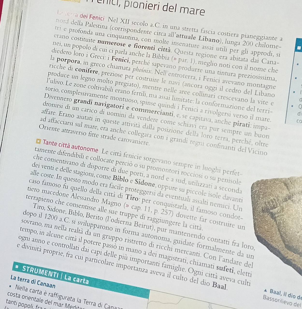 ênícl, pionieri del mare
ka  terra dei Fenici Nel XII secolo a.C. in una stretta fascia costiera pianeggiante a
nord della Palestina (corrispondente circa all’attuale Libano), lunga 200 chilome-
tri e profonda una cinquantina, con molte insenature assai utili per gli approdi, si
erano costituite numerose e fiorenti città. Questa regione era abitata dai Cana-
nei, un popolo di cui ci parla anche la Bibbia (» par. 1), meglio noti con il nome che
diedero loro i Greci: i Fenici, perché sapevano produrre una tintura preziosissima.
la porpora, in greco chiamata phoínix. Nell’entroterra, i Fenici avevano montagne
ricche di conifere, preziose per costruire le navi (ancora oggi il cedro del Libano
produce un legno molto pregiato), mentre nelle aree collinari crescevano la vite e 0
l’ulivo. Le zone coltivabili erano fertili, ma assai limitate: la conformazione del terri- di
C
torio, complessivamente montuoso, spinse quindi i Fenici a rivolgersi verso il mare.
Divennero grandi navigatori e commercianti, e, se capitava, anche pirati: impa-
dronirsi di un carico di uomini da vendere come schiavi era pur sempre un buon
affare. Erano aiutati in queste attività dalla posizione della loro terra, perché, oltre
Oriente attraverso fitte strade carovaniere.
ad affacciarsi sul mare, era anche collegata con i grandi regni confinanti del Vicino
Tante città autonome Le città fenicie sorgevano sempre in luoghi perfet-
tamente difendibili e collocate perciò o su promontori rocciosi o su penisole
che consentivano di disporre di due porti, a nord e a sud, utilizzati a seconda
dei venti e delle stagioni, come Biblo e Sidone, oppure su piccole isole davanti
alle coste. In questo modo era facile proteggersi da eventuali assalti nemici. Un
caso famoso fu quello della città di Tiro: per conquistarla, il famoso condot-
tiero macedone Alessandro Magno (» cap. 11, p. 257) dovette far costruire ur
terrapieno che consentisse alle sue truppe di raggiungere la città
Tiro, Sidone, Biblo, Berito (l’odierna Beirut), pur mantenendo contatti fra loro
dopo il 1200 a.C. si svilupparono in forma autonoma, guidate formalmente da un
sovrano, ma nella realtà da un gruppo ristretto di ricchi mercanti. Con l'andare de
tempo, in alcune città il potere passò in mano a dei magistrati, chiamati sufeti, elette
Jogni anno e controllati dai capi delle più importanti famiglie. Ogni città aveva cult
e divinità proprie, fra cui particolare importanza aveva il culto del dio Baal
# STRUMENTI | La carta
La terra di Canaan
* Baal, il dio d
Nella carta è raffigurata la Terra di Cana
Bassorilievo del
costa orientale del mar Medito
tanti pp  r