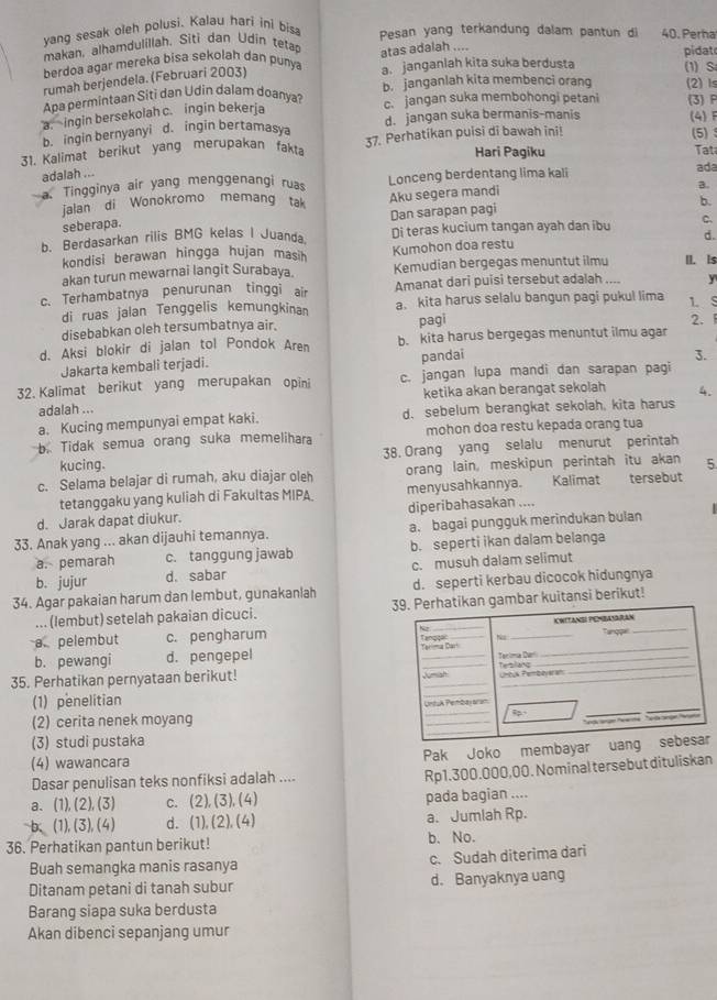 yang sesak oleh polusi. Kalau hari ini bis Pesan yang terkandung dalam pantun di 40. Perha
makan, alhamdulillah. Siti dan Udin tetap
berdoa agar mereka bisa sekolah dan puny atas adalah .... pidat (1)S
rumah berjendela. (Februari 2003)
a. janganlah kita suka berdusta
Apa permintaan Siti dan Udin dalam doanya? b. janganlah kita membenci orang (2)Is
a. ingin bersekolah c. ingin bekerja
c. jangan suka membohongi petani (3) F
b. ingin bernyanyi d. ingin bertamasya d. jangan suka bermanis-manis (4) F (5)
31. Kalimat berikut yang merupakan fakta 37. Perhatikan puisi di bawah ini!
Hari Pagiku Tat
adalah ...
a. Tingginya air yang menggenangi ruas Lonceng berdentang lima kali ada
jalan di Wonokromo memang tak Aku segera mandi B.
b.
seberapa.
b. Berdasarkan rilis BMG kelas I Juanda Dan sarapan pagi Di teras kucium tangan ayah dan ibu C.
d.
kondisi berawan hingga hujan masih Kumohon doa restu
akan turun mewarnai langit Surabaya Kemudian bergegas menuntut ilmu II. Is
c. Terhambatnya penurunan tinggi air Amanat dari puisi tersebut adalah .... y
di ruas jalan Tenggelis kemungkinan a. kita harus selalu bangun pagi pukul lima 1. S
disebabkan oleh tersumbatnya air. pagi 2. 
d. Aksi blokir di jalan tol Pondok Aren b. kita harus bergegas menuntut ilmu agar
Jakarta kembali terjadi.
pandai 3.
32. Kalimat berikut yang merupakan opini c. jangan lupa mandi dan sarapan pagi
adalah ... ketika akan berangat sekolah 4.
a. Kucing mempunyai empat kaki. d. sebelum berangkat sekolah, kita harus
b. Tidak semua orang suka memelihara mohon doa restu kepada orang tua
kucing. 38. Orang yang selalu menurut perintah
c. Selama belajar di rumah, aku diajar oleh orang lain, meskipun perintah itu akan 5
tetanggaku yang kuliah di Fakultas MIPA. menyusahkannya. Kalimat tersebut
d. Jarak dapat diukur. diperibahasakan ....
33. Anak yang ... akan dijauhi temannya. a. bagai pungguk merindukan bulan
a. pemarah c. tanggung jawab b. seperti ikan dalam belanga
b. jujur d. sabar c. musuh dalam selimut
34. Agar pakaian harum dan lembut, gunakanlah d. seperti kerbau dicocok hidungnya
... (lembut) setelah pakaian dicuci. an gambar kuitansi berikut!
a pelembut c. pengharum 
b. pewangi d. pengepel 
35. Perhatikan pernyataan berikut! _
(1) penelitian
(2) cerita nenek moyang 
(3) studi pustaka
(4) wawancara
Pak Joko membayar ua
Dasar penulisan teks nonfiksi adalah ....
Rp1.300.000,00. Nominal tersebut dituliskan
a. (1), (2), (3) c. (2), (3), (4) pada bagian ....
-b、(1),(3), (4) d. (1),(2), (4) a. Jumlah Rp.
36. Perhatikan pantun berikut! b. No.
Buah semangka manis rasanya c. Sudah diterima dari
Ditanam petani di tanah subur d. Banyaknya uang
Barang siapa suka berdusta
Akan dibenci sepanjang umur