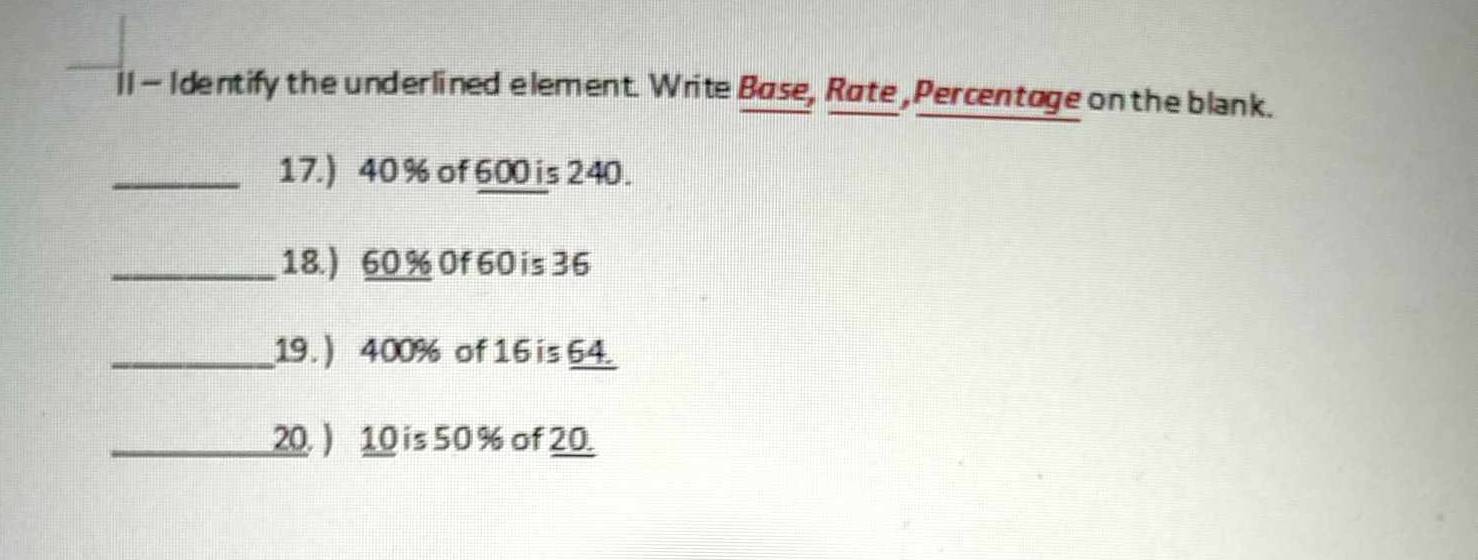 ]I - Identify the underlined element. Write Base, Rate , Percentage on the blank. 
_17.) 40 % of 600 is 240. 
_18.) 60 % 0f 60 is 36
_19. ) 400% of 16 is 64. 
_20. ) 10 is 50 % of 20.