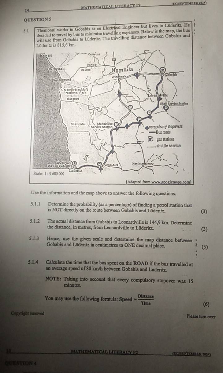 MATHEMATICAL LITERACY P2 (E C/SE PTEMB ER 2024)
Use the information and the map above to answer the following questions.
5.1.1 Determine the probability (as a percentage) of finding a petrol station that
is NOT directly on the route between Gobabis and Lüderitz. (3)
5.1.2 The actual distance from Gobabis to Leonardville is 144,9 km. Determine
the distance, in metres, from Leonardville to Lüderitz. (3)
5.1.3 Hence, use the given scale and determine the map distance between
Gobabis and Lüderitz in centimetres to ONE decimal place.
(3)
5.1.4 Calculate the time that the bus spent on the ROAD if the bus travelled at
an average speed of 80 km/h between Gobabis and Luderitz.
NOTE: Taking into account that every compulsory stopover was 15
minutes.
You may use the following formula: Speed = Distan ce/Time 
(6)
Copyright reserved Please turn over
10 MATHEMATICAL LITERACY P2 (ECSEPTEMBER 2024)
QUESTION 4