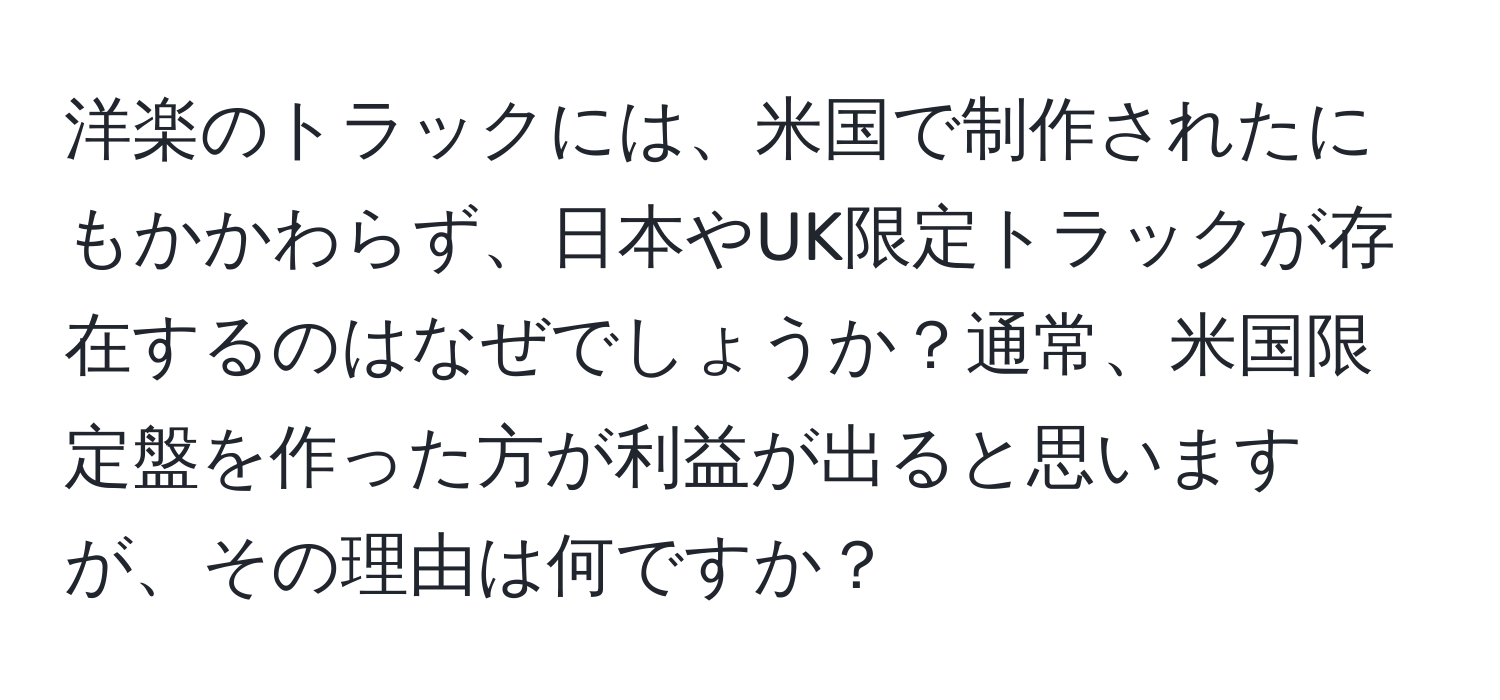 洋楽のトラックには、米国で制作されたにもかかわらず、日本やUK限定トラックが存在するのはなぜでしょうか？通常、米国限定盤を作った方が利益が出ると思いますが、その理由は何ですか？