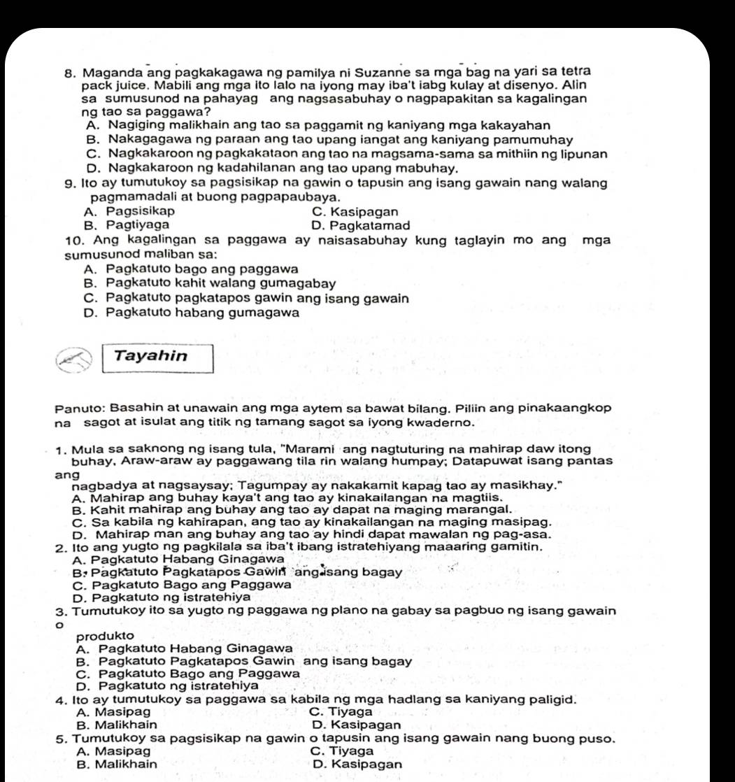 Maganda ang pagkakagawa ng pamilya ni Suzanne sa mga bag na yari sa tetra
pack juice. Mabili ang mga ito lalo na iyong may iba't iabg kulay at disenyo. Alin
sa sumusunod na pahayag ang nagsasabuhay o nagpapakitan sa kagalingan
ng tao sa paggawa?
A. Nagiging malikhain ang tao sa paggamit ng kaniyang mga kakayahan
B. Nakagagawa ng paraan ang tao upang iangat ang kaniyang pamumuhay
C. Nagkakaroon ng pagkakataon ang tao na magsama-sama sa mithiin ng lipunan
D. Nagkakaroon ng kadahilanan ang tao upang mabuhay.
9. Ito ay tumutukoy sa pagsisikap na gawin o tapusin ang isang gawain nang walang
pagmamadali at buong pagpapaubaya.
A. Pagsisikap C. Kasipagan
B. Pagtiyaga D. Pagkatamad
10. Ang kagalingan sa paggawa ay naisasabuhay kung taglayin mo ang mga
sumusunod maliban sa:
A. Pagkatuto bago ang paggawa
B. Pagkatuto kahit walang gumagabay
C. Pagkatuto pagkatapos gawin ang isang gawain
D. Pagkatuto habang gumagawa
Tayahin
Panuto: Basahin at unawain ang mga aytem sa bawat bilang. Piliin ang pinakaangkop
na sagot at isulat ang titik ng tamang sagot sa iyong kwaderno.
1. Mula sa saknong ng isang tula, "Marami ang nagtuturing na mahirap daw itong
buhay, Araw-araw ay paggawang tila rin walang humpay; Datapuwat isang pantas
ang
nagbadya at nagsaysay; Tagumpay ay nakakamit kapag tao ay masikhay."
A. Mahirap ang buhay kaya't ang tao ay kinakailangan na magtiis.
B. Kahit mahirap ang buhay ang tao ay dapat na maging marangal.
C. Sa kabila ng kahirapan, ang tao ay kinakailangan na maging masipag.
D. Mahirap man ang buhay ang tao ay hindi dapat mawalan ng pag-asa.
2. Ito ang yugto ng pagkilala sa iba't ibang istratehiyang maaaring gamitin.
A. Pagkatuto Habang Ginagawa
B Pagkatuto Pagkatapos Gawin  ang sang bagay
C. Pagkatuto Bago ang Paggawa
D. Pagkatuto ng istratehiya
3. Tumutukoy ito sa yugto ng paggawa ng plano na gabay sa pagbuo ng isang gawain
produkto
A. Pagkatuto Habang Ginagawa
B. Pagkatuto Pagkatapos Gawin ang isang bagay
C. Pagkatuto Bago ang Paggawa
D. Pagkatuto ng istratehiya
4. Ito ay tumutukoy sa paggawa sa kabila ng mga hadlang sa kaniyang paligid.
A. Masipag C. Tiyaga
B. Malikhain D. Kasipagan
5. Tumutukoy sa pagsisikap na gawin o tapusin ang isang gawain nang buong puso.
A. Masipag C. Tiyaga
B. Malikhain D. Kasipagan
