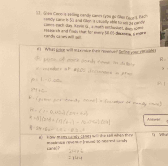 Glen Coco is selling candy canes (you go Glen Coco!). Each 
candy cane is $1 and Glen is usually able to sell 24 candy 
canes each day. Kevin G., a math enthusiast, does some 
research and finds that for every $0.05 decrease, 6 more 
candy canes will sell. 
d) What price will maximize their revenue? Define your variables 
Answer: 
e) How many candy canes will the sell when they f) Wha 
maximize revenue (round to nearest candy 
cane)?