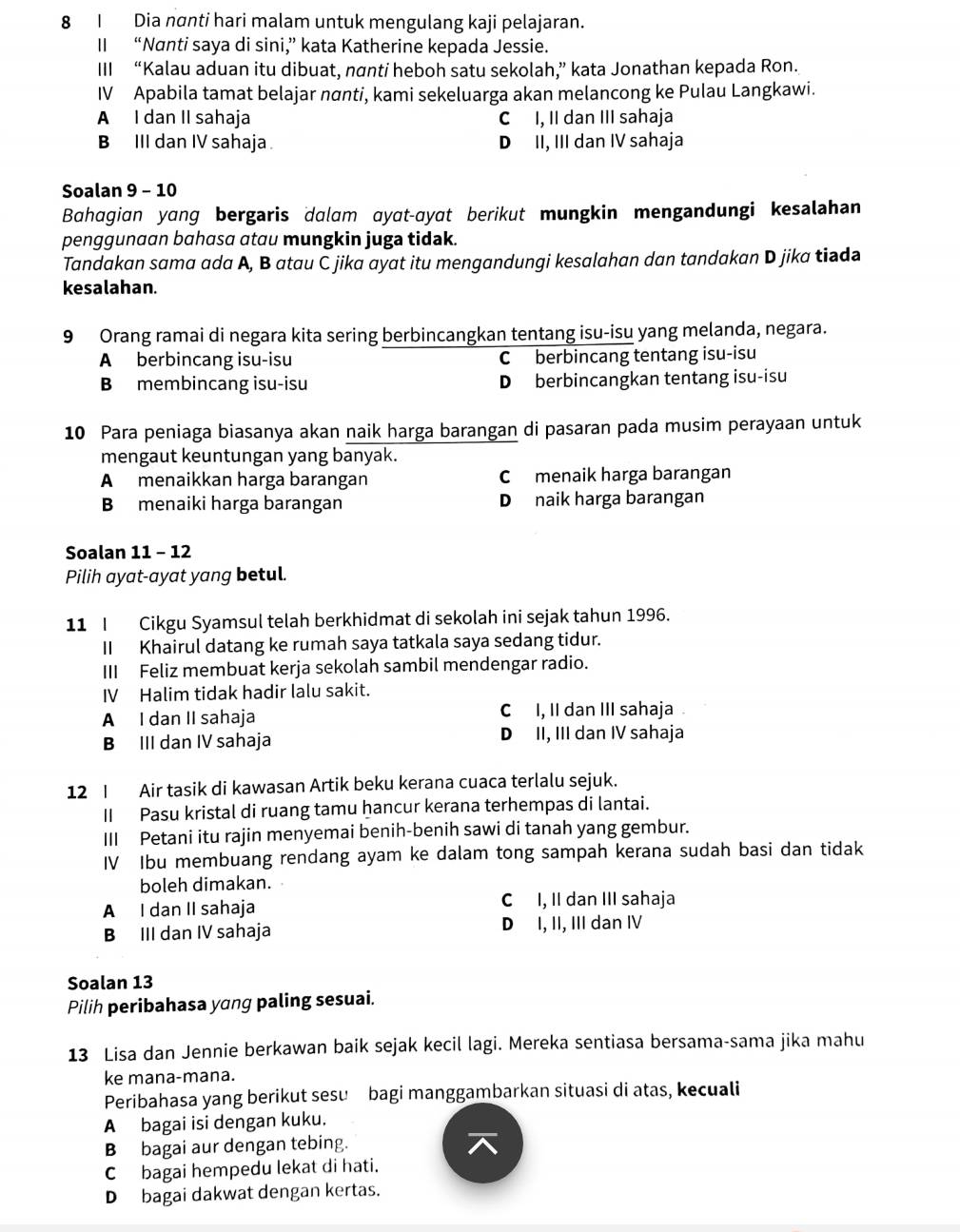 Dia nơnti hari malam untuk mengulang kaji pelajaran.
II “Nanti saya di sini,” kata Katherine kepada Jessie.
III “Kalau aduan itu dibuat, nơnti heboh satu sekolah,” kata Jonathan kepada Ron.
IV Apabila tamat belajar nơnti, kami sekeluarga akan melancong ke Pulau Langkawi.
A I dan II sahaja C I, II dan III sahaja
B III dan IV sahaja D II, III dan IV sahaja
Soalan 9 - 10
Bahagian yang bergaris dalam ɑyat-ayat berikut mungkin mengandungi kesalahan
penggunaan bahasa atau mungkin juga tidak.
Tandakan sama ada A, B atau C jika ayat itu mengandungi kesalahan dan tandakan D jika tiada
kesalahan.
9 Orang ramai di negara kita sering berbincangkan tentang isu-isu yang melanda, negara.
A berbincang isu-isu C berbincang tentang isu-isu
B membincang isu-isu D berbincangkan tentang isu-isu
10 Para peniaga biasanya akan naik harga barangan di pasaran pada musim perayaan untuk
mengaut keuntungan yang banyak.
A menaikkan harga barangan C menaik harga barangan
B menaiki harga barangan D naik harga barangan
Soalan 11 - 12
Pilih ayat-ayat yang betul.
11 I Cikgu Syamsul telah berkhidmat di sekolah ini sejak tahun 1996.
II Khairul datang ke rumah saya tatkala saya sedang tidur.
III Feliz membuat kerja sekolah sambil mendengar radio.
IV Halim tidak hadir lalu sakit.
A I dan II sahaja C I, II dan III sahaja
B III dan IV sahaja D II, III dan IV sahaja
12 I Air tasik di kawasan Artik beku kerana cuaca terlalu sejuk.
II Pasu kristal di ruang tamu hancur kerana terhempas di lantai.
III Petani itu rajin menyemai benih-benih sawi di tanah yang gembur.
IV Ibu membuang rendang ayam ke dalam tong sampah kerana sudah basi dan tidak
boleh dimakan.
A I dan II sahaja C I, II dan III sahaja
B III dan IV sahaja D I, II, III dan IV
Soalan 13
Pilih peribahasa yang paling sesuai.
13 Lisa dan Jennie berkawan baik sejak kecil lagi. Mereka sentiasa bersama-sama jika mahu
ke mana-mana.
Peribahasa yang berikut sesu bagi manggambarkan situasi di atas, kecuali
A bagai isi dengan kuku.
B bagai aur dengan tebing.
C bagai hempedu lekat di hati.
Dbagai dakwat dengan kertas.