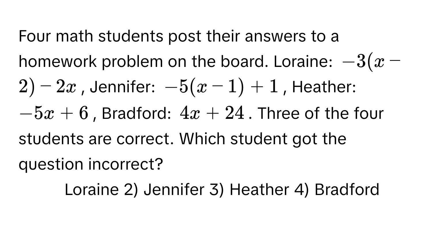 Four math students post their answers to a homework problem on the board. Loraine: $-3(x-2)-2x$, Jennifer: $-5(x - 1) +1$, Heather: $-5x + 6$, Bradford: $4x + 24$. Three of the four students are correct. Which student got the question incorrect?

1) Loraine   2) Jennifer   3) Heather   4) Bradford