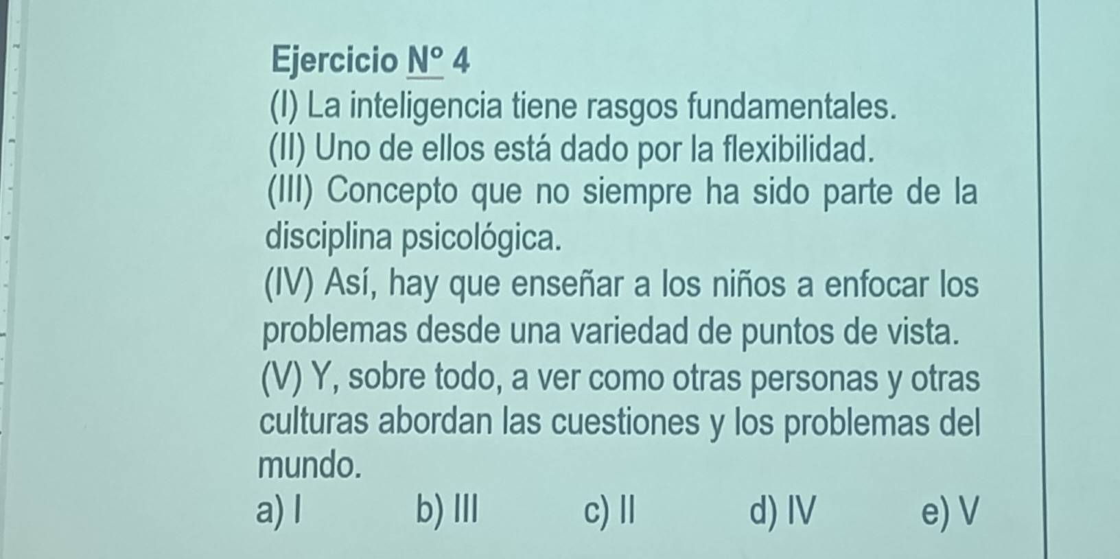 Ejercicio _ N°4 
(I) La inteligencia tiene rasgos fundamentales.
(II) Uno de ellos está dado por la flexibilidad.
(III) Concepto que no siempre ha sido parte de la
disciplina psicológica.
(IV) Así, hay que enseñar a los niños a enfocar los
problemas desde una variedad de puntos de vista.
(V) Y, sobre todo, a ver como otras personas y otras
culturas abordan las cuestiones y los problemas del
mundo.
a) l b)Ⅲ c) Ⅲ d) IV e) V