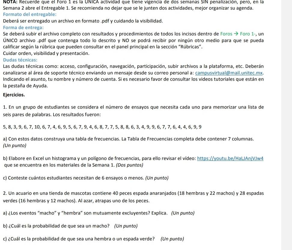 NOTA: Recuerde que el Foro 1 es la UNICA actividad que tiene vigencia de dos semanas SIN penalización, pero, en la
Semana 2 abre el Entregable 1. Se recomienda no dejar que se le junten dos actividades, mejor organizar su agenda.
Formato del entregable:
Deberá ser entregado un archivo en formato .pdf y cuidando la visibilidad.
Forma de entrega:
Se deberá subir el archivo completo con resultados y procedimientos de todos los incisos dentro de Foros → Foro 1-, un
ÚNICO archivo .pdf que contenga todo lo descrito y NO se podrá recibir por ningún otro medio para que se pueda
calificar según la rúbrica que pueden consultar en el panel principal en la sección “Rúbricas”.
Cuidar orden, visibilidad y presentación.
Dudas técnicas:
Las dudas técnicas como: acceso, configuración, navegación, participación, subir archivos a la plataforma, etc. Deberán
canalizarse al área de soporte técnico enviando un mensaje desde su correo personal a: campusvirtual@mail.unitec.mx.
Indicando el asunto, tu nombre y número de cuenta. Si es necesario favor de consultar los videos tutoriales que están en
la pestaña de Ayuda.
Ejercicios.
1. En un grupo de estudiantes se considera el número de ensayos que necesita cada uno para memorizar una lista de
seis pares de palabras. Los resultados fueron:
5, 8, 3, 9, 6, 7, 10, 6, 7, 4, 6, 9, 5, 6, 7, 9, 4, 6, 8, 7, 7, 5, 8, 8, 6, 3, 4, 9, 9, 6, 7, 7, 6, 4, 4, 6, 9, 9
a) Con estos datos construya una tabla de frecuencias. La Tabla de Frecuencias completa debe contener 7 columnas.
(Un punto)
b) Elabore en Excel un histograma y un polígono de frecuencias, para ello revisar el vídeo: https://youtu.be/HaLJAnjVJw4
que se encuentra en los materiales de la Semana 1. (Dos puntos)
c) Conteste cuántos estudiantes necesitan de 6 ensayos o menos. (Un punto)
2. Un acuario en una tienda de mascotas contiene 40 peces espada anaranjados (18 hembras y 22 machos) y 28 espadas
verdes (16 hembras y 12 machos). Al azar, atrapas uno de los peces.
a) ¿Los eventos “macho” y “hembra” son mutuamente excluyentes? Explica. (Un punto)
b) ¿Cuál es la probabilidad de que sea un macho? (Un punto)
c) ¿Cuál es la probabilidad de que sea una hembra o un espada verde? (Un punto)