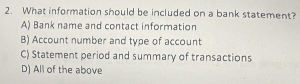 What information should be included on a bank statement?
A) Bank name and contact information
B) Account number and type of account
C) Statement period and summary of transactions
D) All of the above