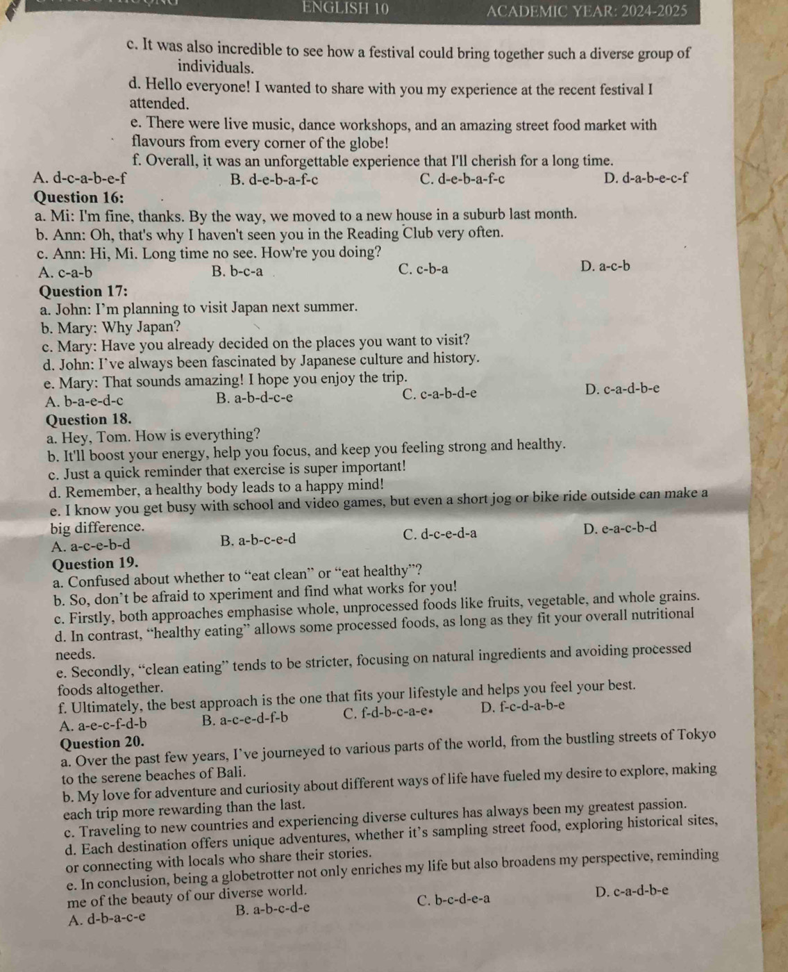 ENGLISH 10 ACADEMIC YEAR: 2024 -2025
c. It was also incredible to see how a festival could bring together such a diverse group of
individuals.
d. Hello everyone! I wanted to share with you my experience at the recent festival I
attended.
e. There were live music, dance workshops, and an amazing street food market with
flavours from every corner of the globe!
f. Overall, it was an unforgettable experience that I'll cherish for a long time.
A. d-c-a -b-e. f B. d-e-b-a-f-c C. d-e-b-a-f-c D. d-a-b-e-c-f
Question 16:
a. Mi: I'm fine, thanks. By the way, we moved to a new house in a suburb last month.
b. Ann: Oh, that's why I haven't seen you in the Reading Club very often.
c. Ann: Hi, Mi. Long time no see. How're you doing?
A. c-a-b B. b-c-a C. c-b-a
D. a-c-b
Question 17:
a. John: I’m planning to visit Japan next summer.
b. Mary: Why Japan?
c. Mary: Have you already decided on the places you want to visit?
d. John: I’ve always been fascinated by Japanese culture and history.
e. Mary: That sounds amazing! I hope you enjoy the trip.
A. b-a-e-d-c
B. a-b-d-c-e C. c-a-b-d-e D. c-a-d-b-e
Question 18.
a. Hey, Tom. How is everything?
b. It'll boost your energy, help you focus, and keep you feeling strong and healthy.
c. Just a quick reminder that exercise is super important!
d. Remember, a healthy body leads to a happy mind!
e. I know you get busy with school and video games, but even a short jog or bike ride outside can make a
big difference. D. e-a-c-b-d
A. a-c-e-b-d
B. a-b-c-e-d
C. d-c-e-d-a
Question 19.
a. Confused about whether to “eat clean” or “eat healthy”?
b. So, don’t be afraid to xperiment and find what works for you!
c. Firstly, both approaches emphasise whole, unprocessed foods like fruits, vegetable, and whole grains.
d. In contrast, “healthy eating” allows some processed foods, as long as they fit your overall nutritional
needs.
e. Secondly, “clean eating” tends to be stricter, focusing on natural ingredients and avoiding processed
foods altogether.
f. Ultimately, the best approach is the one that fits your lifestyle and helps you feel your best.
A. a-e-c-f-d-b B. a-c-e-d-f-b C. f-d-b-c-a-e D. f-c-d-a-b-e
Question 20.
a. Over the past few years, I’ve journeyed to various parts of the world, from the bustling streets of Tokyo
to the serene beaches of Bali.
b. My love for adventure and curiosity about different ways of life have fueled my desire to explore, making
each trip more rewarding than the last.
c. Traveling to new countries and experiencing diverse cultures has always been my greatest passion.
d. Each destination offers unique adventures, whether it’s sampling street food, exploring historical sites,
or connecting with locals who share their stories.
e. In conclusion, being a globetrotter not only enriches my life but also broadens my perspective, reminding
me of the beauty of our diverse world.
C. b-c-d-e-a
D. c-a-d-b-e
B. a-b-c-d-e
A. d-b-a-c-e