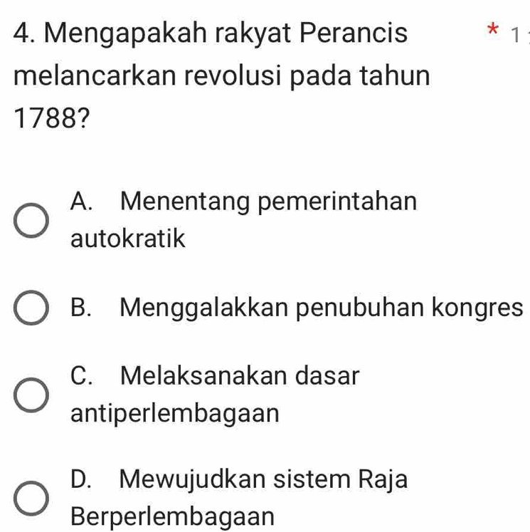 Mengapakah rakyat Perancis * 1
melancarkan revolusi pada tahun
1788?
A. Menentang pemerintahan
autokratik
B. Menggalakkan penubuhan kongres
C. Melaksanakan dasar
antiperlembagaan
D. Mewujudkan sistem Raja
Berperlembagaan