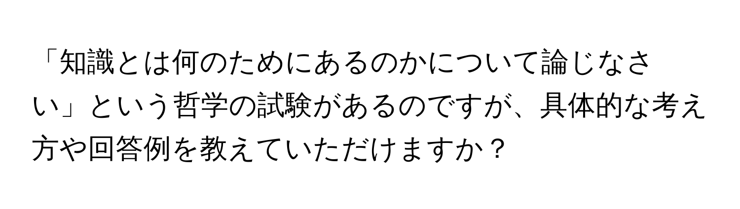 「知識とは何のためにあるのかについて論じなさい」という哲学の試験があるのですが、具体的な考え方や回答例を教えていただけますか？